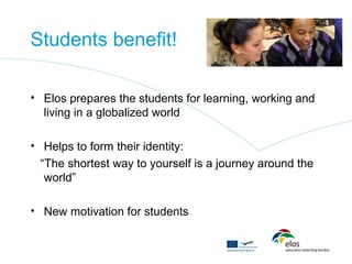 Students benefit!

• Elos prepares the students for learning, working and
  living in a globalized world

• Helps to form their identity:
  “The shortest way to yourself is a journey around the
   world”

• New motivation for students
 