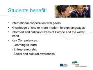 Students benefit!

• International cooperation with peers
• Knowledge of one or more modern foreign languages
• Informed and critical citizens of Europe and the wider
  world
• Key Competences:
  - Learning to learn
  - Entrepreneurship
  - Social and cultural awareness
 