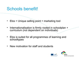 Schools benefit!

• Elos = Unique selling point = marketing tool

• Internationalisation is firmly rooted in schoolplan +
  curriculum (not dependent on individuals)

• Elos is suited for all programmes of learning and
  schooltypes

• New motivation for staff and students
 