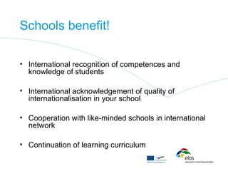Schools benefit!

• International recognition of competences and
  knowledge of students

• International acknowledgement of quality of
  internationalisation in your school

• Cooperation with like-minded schools in international
  network

• Continuation of learning curriculum
 