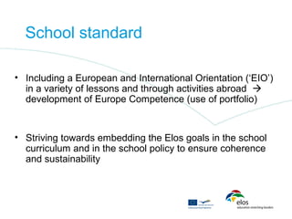 School standard

• Including a European and International Orientation (‘EIO’)
  in a variety of lessons and through activities abroad 
  development of Europe Competence (use of portfolio)


• Striving towards embedding the Elos goals in the school
  curriculum and in the school policy to ensure coherence
  and sustainability
 