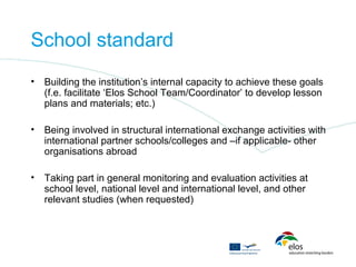 School standard
•   Building the institution’s internal capacity to achieve these goals
    (f.e. facilitate ‘Elos School Team/Coordinator’ to develop lesson
    plans and materials; etc.)

•   Being involved in structural international exchange activities with
    international partner schools/colleges and –if applicable- other
    organisations abroad

•   Taking part in general monitoring and evaluation activities at
    school level, national level and international level, and other
    relevant studies (when requested)
 