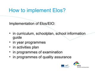 How to implement Elos?

Implementation of Elos/EIO:

• in curriculum, schoolplan, school information
  guide
• in year programmes
• in activities plan
• in programmes of examination
• in programmes of quality assurance
 