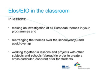 Elos/EIO in the classroom
In lessons:

• making an investigation of all European themes in your
  programmes and

• rearranging the themes over the schoolyear(s) and
  avoid overlap

• working together in lessons and projects with other
  subjects and schools (abroad) in order to create a
  cross curricular, coherent offer for students
 