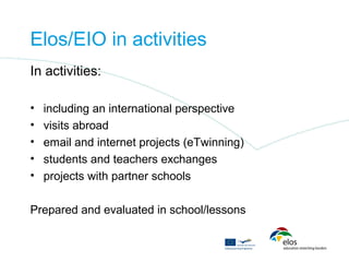 Elos/EIO in activities
In activities:

•   including an international perspective
•   visits abroad
•   email and internet projects (eTwinning)
•   students and teachers exchanges
•   projects with partner schools

Prepared and evaluated in school/lessons
 