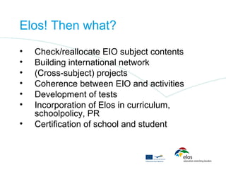 Elos! Then what?
•   Check/reallocate EIO subject contents
•   Building international network
•   (Cross-subject) projects
•   Coherence between EIO and activities
•   Development of tests
•   Incorporation of Elos in curriculum,
    schoolpolicy, PR
•   Certification of school and student
 