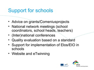 Support for schools

• Advice on grants/Comeniusprojects
• National network meetings (school
  coordinators, school heads, teachers)
• (Inter)national conferences
• Quality evaluation based on a standard
• Support for implementation of Elos/EIO in
  schools
• Website and eTwinning
 