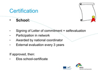 Certification
•   School:

-   Signing of Letter of commitment + selfevaluation
-   Participation in network
-   Awarded by national coordinator
-   External evaluation every 3 years

If approved, then:
-    Elos school-certificate
 