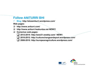 Follow ANITURRI BHI
 Blog: http://elosaniturri.wordpress.com/
Web pages:
 http://www.aniturri.com/
 http://www.aniturri.hezkuntza.net NEW!!!
 Comenius web pages:
   2012-2014: http://eew21.weebly.com/ NEW!!
   2010-2012: http://culturechangeandsport.wordpress.com/
   2008-2010: http://europeanagriculture.wordpress.com/
 