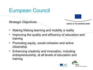 European Council

Strategic Objectives:

• Making lifelong learning and mobility a reality
• Improving the quality and efficiency of education and
  training
• Promoting equity, social cohesion and active
  citizenship
• Enhancing creativity and innovation, including
  entrepreneurship, at all levels of education and
  training
 