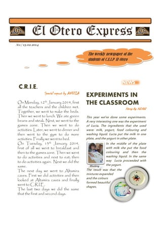 C.R.I.E.
Special report by ANGELA
On Monday, 12th January 2014, first
all the teachers and the children met.
Together, we went to make the beds.
Then we went to lunch. We ate green
beans and steak. Next, we went to the
games zone. Then we went to do
activities. Later, we went to dinner and
then went to the gym to do more
activities. Finally we went to bed.
On Tuesday, 13th January 2014,
first of all we went to breakfast and
then to the games zone. Then we went
to do activities and next to eat; then
to do activities again. Next we did the
same.
The next day we went to Altamira
caves. First we did activities and then
looked at Altamira caves and finally
went to C.R.I.E.
The last two days we did the same
that the first and second days.

EXPERIMENTS IN
THE CLASSROOM
Story by SARA

This year we’ve done some experiments.
A very interesting one was the experiment
of Lucia. The ingredients that she used
were: milk, yogurt, food colouring and
washing liquid. Lucia put the milk in one
plate, and the yogurt in other plate.
In the middle of the plate
with milk she put the food
colouring and then the
washing liquid. In the same
way Lucia proceeded with
the yogurt.
Working
The result was that the
mixtures expanded
and the colours
formed beautiful
shapes.

 