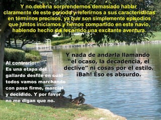 Y no debería sorprendernos demasiado hablar  claramente de este período y referirnos a sus características en términos precisos, ya que son simplemente episodios que juntos iniciamos y hemos compartido en este navío, habiendo hecho del recorrido una excitante aventura . Al contrario : Es una etapa del gallardo desfile en cual todos vamos marchando con paso firme, marcial  y decidido. Y por favor  no me digan que no.  . Y nada de andarla llamando  “ el ocaso, la decadencia, el declive” ni cosas por el estilo. ¡Bah! Éso es absurdo. 