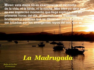 M iren :  esta etapa no es exactamente el mediodía  de la vida, ni la tarde, ni la noche. Más bien yo diría que es ese impreciso momento que llega sigiloso con las primeras horas del día, abarcando esos instantes brumosos y volátiles que se disuelven poco a poco al ser tocados por los emergentes rayos del sol, que es...  L a  Madrugada Bahía de La Paz al amanecer 