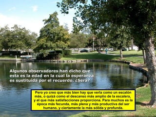 Pero yo creo que más bien hay que verla como un escalón más, o quizá como el descanso más amplio de la escalera,  y el que más satisfacciones proporciona. Para muchos es la época más fecunda, más plena y más productiva del ser humano, y ciertamente la más sólida y profunda. Algunos observadores han dicho que  esta es la edad en la cual la esperanza  es sustituída por el recuerdo. ¿Será? 