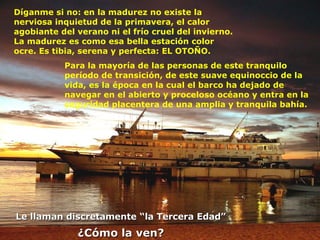 Díganme si no: en la madurez no existe la nerviosa inquietud de la primavera, el calor agobiante del verano ni el frío cruel del invierno. La madurez es como esa bella estación color ocre. Es tibia, serena y perfecta: EL OTOÑO. Para la mayoría de las personas de este tranquilo período de transición, de este suave equinoccio de la vida, es la época en la cual el barco ha dejado de navegar en el abierto y proceloso océano y entra en la seguridad placentera de una amplia y tranquila bahía. Le llaman discretamente “la Tercera Edad” ¿Cómo la ven? 