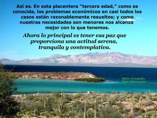 Así es. En esta placentera “tercera edad,” como es conocida, los problemas económicos en casi todos los casos están razonablemente resueltos; y como nuestras necesidades son menores nos alcanza  mejor con lo que tenemos. Ahora lo principal es tener esa paz que proporciona una actitud serena,  tranquila y contemplativa. Bahía Concepción,  Baja California Sur 