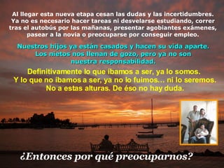 Al llegar esta nueva etapa cesan las dudas y las incertidumbres. Ya no es necesario hacer tareas ni desvelarse estudiando, correr tras el autobús por las mañanas, presentar agobiantes exámenes, pasear a la novia o preocuparse por conseguir empleo. Definitivamente lo que íbamos a ser, ya lo somos.  Y lo que no íbamos a ser, ya no lo fuimos … n i lo seremos.  No  a estas alturas. De éso no hay duda. ¿Entonces p or  qué preocuparnos? Nuestros hijos ya están casados y hacen su vida aparte. Los nietos nos llenan de gozo, pero ya no son nuestra responsabilidad. 