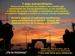 Y algo extraordinario:  A hora no nos inquietan las modas ni los   cambios que  experimentan   las nuevas generaciones, ni nos   mortifican  ni afectan las nuevas corrientes o costumbres, pues   nosotros  no estamos obligados  a  cambiar ni a iniciar nuevas   modalidades. Nosotros, mal que bien, por lo  menos llegamos a la recta final. Y éso está como para celebrarlo. Nuestra edad es ya  s uficiente justificación para mantenernos al margen, aunque sin desentendernos de lo básico y lo esencial. ¡ Ya la hicimos ! 
