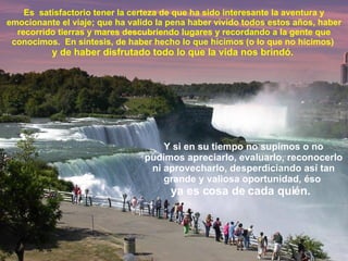 Es  satisfactorio tener la certeza de que ha sido interesante la aventura y emocionante el viaje; que ha valido la pena haber vivido todos estos años, haber recorrido tierras y mares descubriendo lugares y recordando a la gente que conocimos.  En síntesis, de haber hecho lo que hicimos (o lo que no hicimos)  y de haber disfrutado todo lo que la vida nos brindó.  Y si en su tiempo no supimos o no pudimos apreciarlo, evaluarlo, reconocerlo ni aprovecharlo, desperdiciando así tan grande y valiosa oportunidad, éso  ya es cosa de cada quién.  