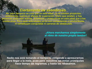 Ciertamente es asombroso.   Ah, pero tampoco se crea que en esta edad  ya no existen proyectos, ambiciones, sueños ni afanes de superación. Claro que existen, y   hay personas quizá más activas, dinámicas y productivas en esta edad que a los treinta años. Pero esas  actividades  ya  no son  compulsivas ni primordiales, ni constituyen conquistas ni carreras de obstáculos. ¡Ahora marchamos  simplemente  al ritmo de nuestro propio tambor!  Nadie nos está tomando el tiempo ni obligando a   apresurarnos  para llegar a la meta,   pues   para  nosotros las metas   principales  hace tiempo las logramos, y hasta las rebasamos. 