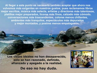 Al llegar a este punto es necesario también aceptar que ahora nos volvemos más exigentes en nuestros gustos, pues reclamamos libros mejor escritos, música más selecta, artistas y directores más talentosos, platillos mejor preparados, licores más finos, calzado más cómodo, conversaciones más trascendentes, colores menos chillantes, ambientes más tranquilos, espectáculos más depurados  y mejor montados, y postres menos empalagosos.  De eso no hay duda. Los viejos ideales no han desaparecido, sólo se han razonado, definido, afianzado y apegado a la realidad. 