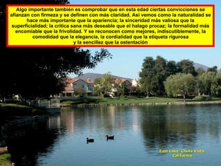 Algo importante también es comprobar que en esta edad ciertas convicciones se afianzan con firmeza y se definen con más claridad. Así vemos como la naturalidad se hace más importante que la apariencia; la sinceridad más valiosa que la superficialidad; la crítica sana más deseable que el halago procaz; la formalidad más encomiable que la frivolidad. Y se reconocen como mejores, indiscutiblemente, la comodidad que la elegancia, la cordialidad que la etiqueta rigurosa y la sencillez que la ostentación East Lake, Chula Vista, California 