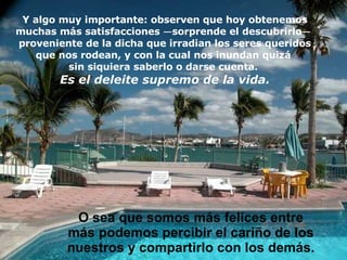 Y algo muy importante: observen que hoy obtenemos muchas más satisfacciones  — sorprende el descubrirlo —   proveniente de la dicha que irradian los seres queridos que nos rodean, y con la cual nos  i nundan   quizá  sin siquiera saberlo o darse cuenta.  Es el deleite supremo de la vida. O  sea que somos más felices entre más podemos percibir el cariño de los nuestros y compartirlo con los demás. 
