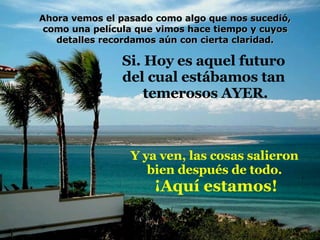 Si. Hoy es aquel futuro  del cual estábamos tan  temerosos AYER. Y ya ven, las cosas salieron  bien después de todo.  ¡Aquí estamos! Ahora vemos el pasado como algo que nos sucedió, como una película que vimos hace tiempo y cuyos detalles recordamos aún con cierta claridad. 