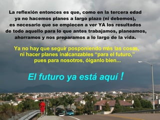 Ya no hay que seguir posponiendo más las cosas,  ni hacer planes inalcanzables “para el futuro,” pues para nosotros, óiganlo bien... El futuro ya está aquí  ! La reflexión entonces es que, como en la tercera edad  ya no hacemos planes a largo plazo (ni debemos),  es necesario que se empiecen a ver YA   los resultados  de todo aquello para lo que antes trabajamos, planeamos, ahorramos y nos preparamos a lo largo de la vida.  