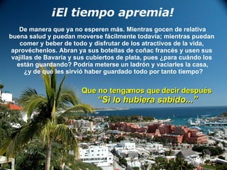 ¡El tiempo apremia! De manera que ya no esperen más. Mientras gocen de relativa buena salud y puedan moverse fácilmente todavía; mientras puedan  comer y beber de todo y disfrutar de los atractivos de la vida,  aprovéchenlos. Abran ya sus botellas de coñac francés y usen sus  vajillas de Bavaria y sus cubiertos de plata, pues ¿para cuándo los  están guardando? Podría meterse un ladrón y vaciarles la casa, ¿y de qué les sirvió haber guardado todo por tanto tiempo? Que no tengamos que decir después “ Si lo hubiera sabido...” 