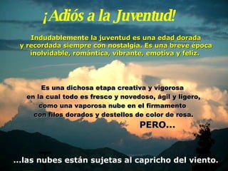 ¡Adiós a la Juventud! Indudablemente la juventud es una edad dorada y  recordada siempre con nostalgia. Es una breve época inolvidable, romántica, vibrante, emotiva y   feliz.   Es una dichosa etapa creativa y vigorosa  en la cual   todo es fresco y novedoso, ágil y ligero, como una vaporosa nube   en el firmamento  con filos dorados y destellos de color de rosa. PERO... ...las nubes están sujetas al capricho del viento. 