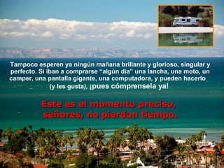 Tampoco esperen ya ningún mañana brillante y glorioso, singular y perfecto. Si iban a comprarse “algún día” una lancha, una moto, un camper, una pantalla gigante, una computadora, y pueden hacerlo  (y les gusta ),  ¡pues cómprensela y a !  Este es el momento preciso,  señores, no pierdan tiempo . 