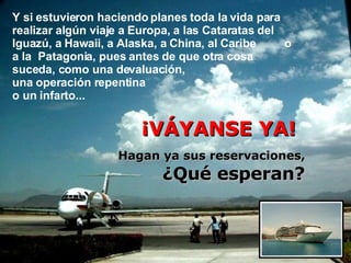 Y si estuvieron haciendo planes toda la vida para realizar algún viaje a Europa, a las Cataratas del Iguazú, a Hawaii,  a Alaska, a China , al Caribe   o a la  Patagonia, pues antes de que otra cosa  suceda, como una devaluación,  una operación repentina    o un infarto...   ¡VÁYANSE YA!  Hagan ya sus reservaciones,  ¿Qué esperan? 