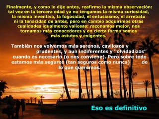 Finalmente, y como lo dije antes, reafirmo la misma observación: tal vez en la tercera edad ya no tengamos la misma curiosidad,  la misma inventiva, la fogosidad, el entusiasmo, el arrebato  ni la tenacidad de antes, pero en cambio adquirimos otras  cualidades igualmente valiosas: razonamos mejor, nos  tornamos más conocedores y en cierta forma somos  más astutos y exigentes.  También nos volvemos más serenos, cavilosos y  prudentes, y aun indiferentes y “olvidadizos” cuando es necesario (o nos conviene). Pero sobre todo estamos más seguros (tan seguros como nunca)  de lo que queremos. Eso es definitivo 