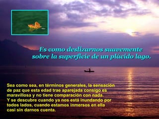 Sea como sea, en términos generales, la sensación de paz que esta edad trae aparejada consigo es maravillosa y no tiene comparación con nada.  Y se descubre cuando ya nos está inun d ando por todos lados, cuando estamos inmersos en ella  casi sin darnos cuenta.  Es como deslizarnos suavemente  sobre la superficie de un plácido lago. 