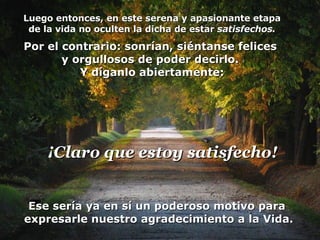 Luego entonces, en este serena y apasionante etapa de la vida no oculten la dicha de estar  satisfechos. Por el contrario: sonrían, siéntanse felices  y orgullosos de poder decirlo.  Y díganlo abiertamente: Ese sería ya en sí un poderoso motivo para  expresarle nuestro agradecimiento a la Vida. ¡Claro que estoy satisfecho! 