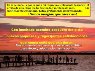 En lo personal, y por lo que a mi respecta, ciertamente descubrir  el arribo de esta etapa me ha fascinado y me llena de gozo.  Lo confieso: me emociona. Estoy gratamente impresionado.   ¡Nunca imaginé que fuera así!  Con inusitado asombro descubro día a día  nuevas sorpresas y regocijantes satisfacciones  que nunca soñé que existieran.  Sinceramente les deseo que ustedes también  descubran y adopten la misma actitud. 