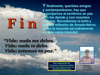 Y  finalmente, queridos amigos  y contemporáneos, hay que regocijarnos al sentirnos en paz  con los demás y con nosotros mismos. Recordemos la bella y poética reflexión de Amado Nervo, quien lo resumió así sabiamente  en este verso inmortal: “ Vida: nada me debes. Vida: nada te debo. Vida: estamos en paz.” Una realización de Francisco Arámburo Salas [email_address] [email_address] F i n El Autor   (75 años cumplidos) 