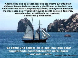 A demás hay que que reconocer que esa misma juventud tan alabada, tan cantada, recordada y glorificada, es también una época llena de luchas, de preocupaciones,  de negros   nubarrones,  muchas veces de privaciones y nunca exenta de   celos, temores, competencias, incertidumbres, zozobras,  ansiedades y rivalidades. Es como una regata en la cual hay que estar compitiendo constantemente para lograr  un ansiado trofeo. Bahía de Cabo San Lucas 