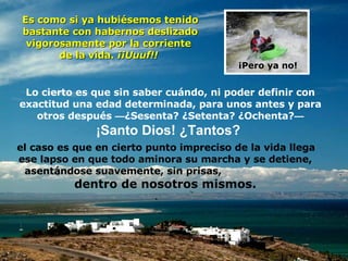 Lo cierto es que sin saber cuándo, ni poder definir con exactitud una edad determinada, para unos antes y para otros después  — ¿Sesenta? ¿Setenta? ¿Ochenta? — ¡Santo Dios! ¿Tantos?   Es como si ya hubiésemos tenido bastante con habernos deslizado vigorosamente por la corriente  de la vida.  ¡¡Uuuf!!  ¡Pero ya no! el caso es que en cierto punto impreciso de la vida llega ese lapso en que todo aminora su marcha y se detiene, asentándose suavemente, sin prisas,  dentro de nosotros mismos. 