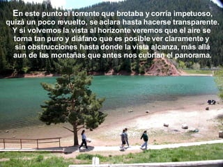 E n este punto el torrente que brotaba y corría impetuoso, quizá un poco revuelto, se aclara hasta hacerse transparente. Y si volvemos la vista al horizonte veremos que el aire se  torna tan puro y diáfano que es posible ver claramente y  sin obstrucciones hasta donde la vista alcanza, más allá aun de las montañas que antes nos cubrían el panorama. 