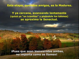 Esta etapa, queridos amigos, es la Madurez.  ¡Pues que sean bienvenidas ambas,  no importa como se llamen!  Y ya cercana, avanzando lentamente  (quizá ya “en trámites” y pisándole los talones)   se aproxima la Senectud.  