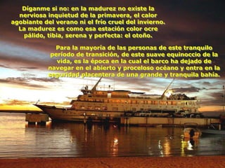 Díganme si no: en la madurez no existe la
  nerviosa inquietud de la primavera, el calor
agobiante del verano ni el frío cruel del invierno.
  La madurez es como esa estación color ocre
   pálido, tibia, serena y perfecta: el otoño.

              Para la mayoría de las personas de este tranquilo
             período de transición, de este suave equinoccio de la
               vida, es la época en la cual el barco ha dejado de
            navegar en el abierto y proceloso océano y entra en la
            seguridad placentera de una grande y tranquila bahía.
 