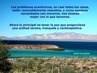 Los problemas económicos, en casi todos los casos,
  están razonablemente resueltos, y como nuestras
       necesidades son menores, nos alcanza
             mejor con lo que tenemos.

Ahora lo principal es tener la paz que proporciona
 una actitud serena, tranquila y contemplativa.




                                          Bahía Concepción
 
