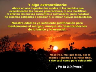 Y algo extraordinario:
      Ahora no nos inquietan las modas ni los cambios que
   experimentan las nuevas generaciones, ni nos mortifican
 ni afectan las nuevas corrientes o costumbres, pues nosotros
no estamos obligados a cambiar ni a iniciar nuevas modalidades.

    Nuestra edad es ya suficiente justificación para
  mantenernos al margen, aunque sin desentendernos
              de lo básico y lo esencial.




                                Nosotros, mal que bien, por lo
                               menos llegamos a la recta final.
                               Y éso está como para celebrarlo.

                                     ¡Ya la hicimos!
 