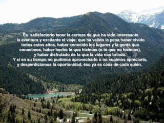 Es satisfactorio tener la certeza de que ha sido interesante
  la aventura y excitante el viaje; que ha valido la pena haber vivido
     todos estos años, haber conocido los lugares y la gente que
    conocimos, haber hecho lo que hicimos (o lo que no hicimos),
            y haber disfrutado de lo que la vida nos brindó.
Y si en su tiempo no pudimos aprovecharlo o no supimos apreciarlo,
  y desperdiciamos la oportunidad, éso ya es cosa de cada quién.
 