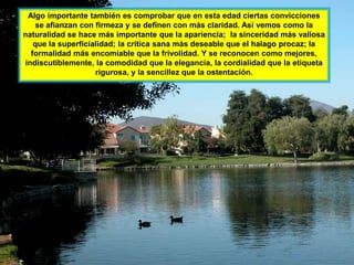Algo importante también es comprobar que en esta edad ciertas convicciones
   se afianzan con firmeza y se definen con más claridad. Así vemos como la
naturalidad se hace más importante que la apariencia; la sinceridad más valiosa
   que la superficialidad; la crítica sana más deseable que el halago procaz; la
  formalidad más encomiable que la frivolidad. Y se reconocen como mejores,
indiscutiblemente, la comodidad que la elegancia, la cordialidad que la etiqueta
                    rigurosa, y la sencillez que la ostentación.
 