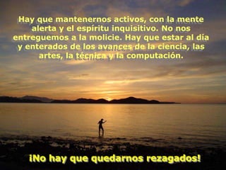 Hay que mantenernos activos, con la mente
    alerta y el espíritu inquisitivo. No nos
entreguemos a la molicie. Hay que estar al día
 y enterados de los avances de la ciencia, las
      artes, la técnica y la computación.




   ¡No hay que quedarnos rezagados!
 