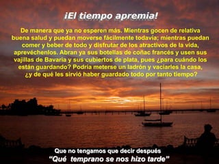 ¡El tiempo apremia!
   De manera que ya no esperen más. Mientras gocen de relativa
buena salud y puedan moverse fácilmente todavía; mientras puedan
    comer y beber de todo y disfrutar de los atractivos de la vida,
 aprevéchenlos. Abran ya sus botellas de coñac francés y usen sus
 vajillas de Bavaria y sus cubiertos de plata, pues ¿para cuándo los
  están guardando? Podría meterse un ladrón y vaciarles la casa,
      ¿y de qué les sirvió haber guardado todo por tanto tiempo?




              Que no tengamos que decir después
            “Qué temprano se nos hizo tarde”
 