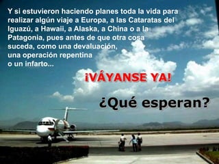 Y si estuvieron haciendo planes toda la vida para
realizar algún viaje a Europa, a las Cataratas del
Iguazú, a Hawaii, a Alaska, a China o a la
Patagonia, pues antes de que otra cosa
suceda, como una devaluación,
una operación repentina
o un infarto...

                      ¡VÁYANSE YA!

                          ¿Qué esperan?
 
